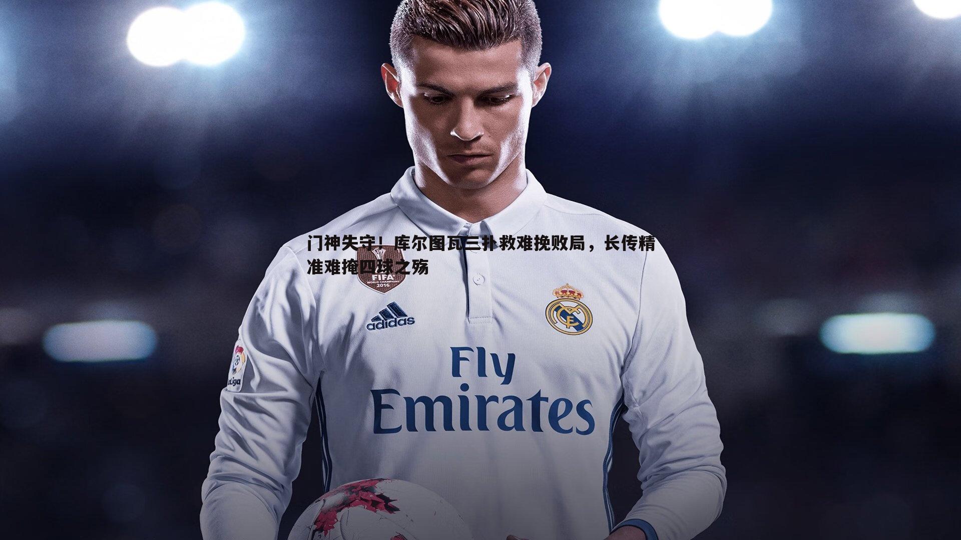 门神失守！库尔图瓦三扑救难挽败局，长传精准难掩四球之殇